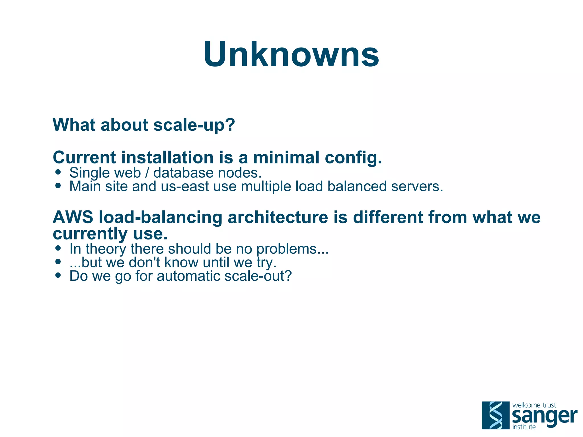 Unknowns
What about scale-up?
Current installation is a minimal config.
• Single web / database nodes.
• Main site and us-east use multiple load balanced servers.
AWS load-balancing architecture is different from what we
currently use.
• In theory there should be no problems...
• ...but we don't know until we try.
• Do we go for automatic scale-out?
 