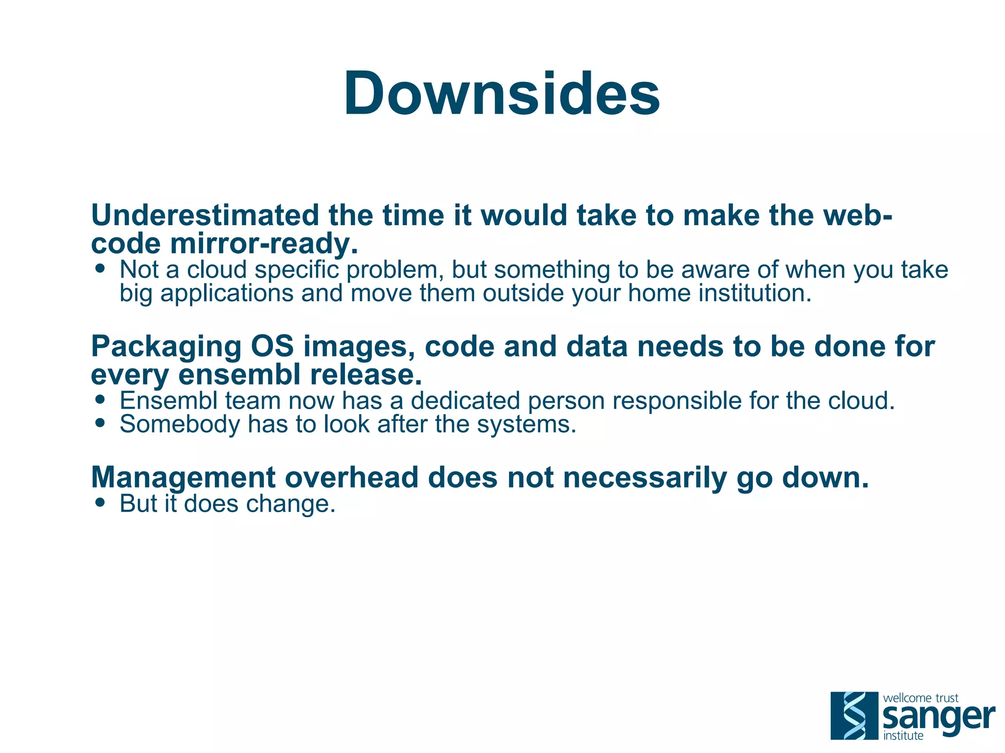Downsides
Underestimated the time it would take to make the web-
code mirror-ready.
• Not a cloud specific problem, but something to be aware of when you take
  big applications and move them outside your home institution.

Packaging OS images, code and data needs to be done for
every ensembl release.
• Ensembl team now has a dedicated person responsible for the cloud.
• Somebody has to look after the systems.
Management overhead does not necessarily go down.
• But it does change.
 