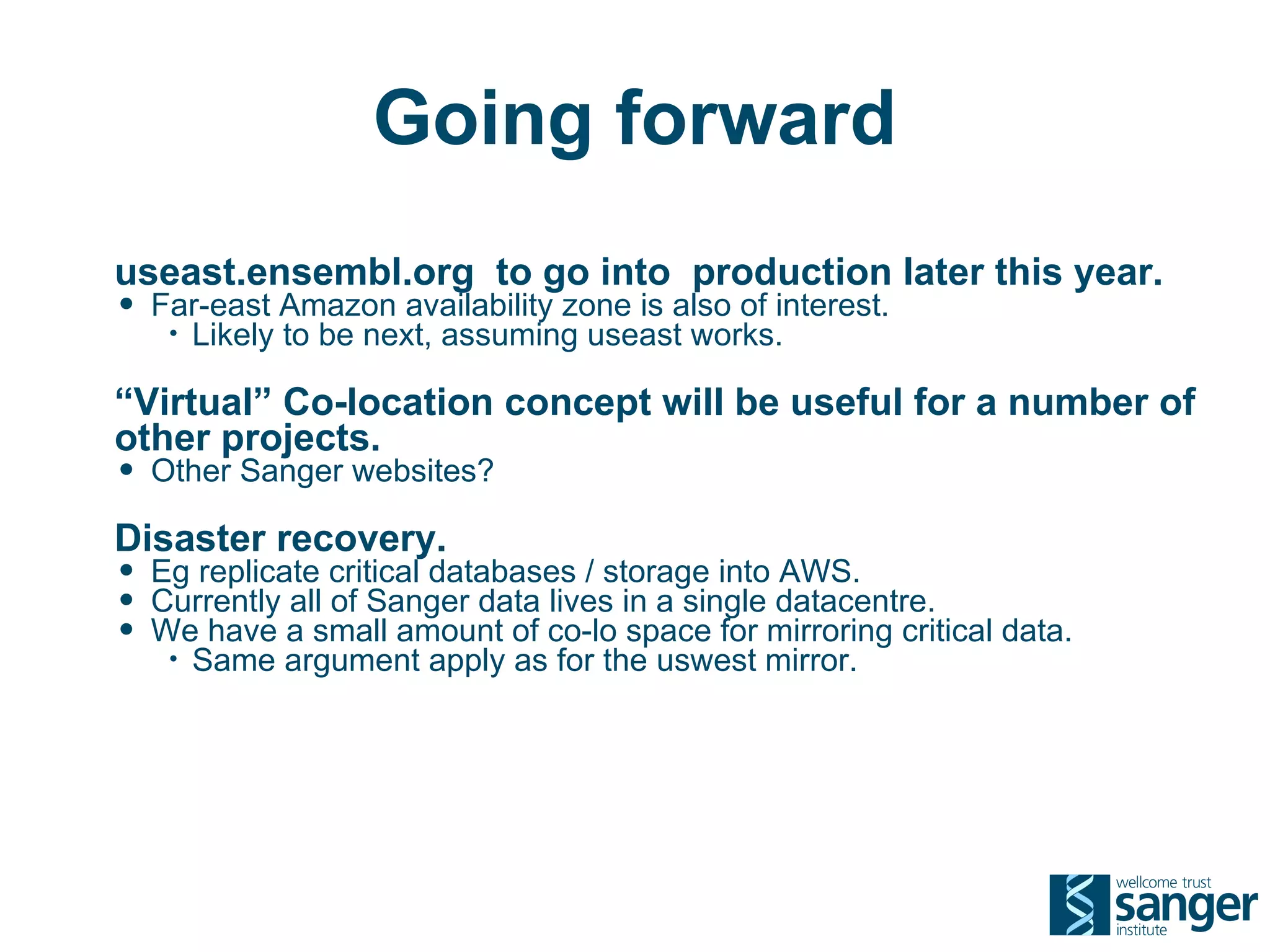 Going forward
useast.ensembl.org to go into production later this year.
• Far-east Amazon availability zone is also of interest.
   •   Likely to be next, assuming useast works.

“Virtual” Co-location concept will be useful for a number of
other projects.
• Other Sanger websites?
Disaster recovery.
• Eg replicate critical databases / storage into AWS.
• Currently all of Sanger data lives in a single datacentre.
• We have a small amount of co-lo space for mirroring critical data.
   •   Same argument apply as for the uswest mirror.
 