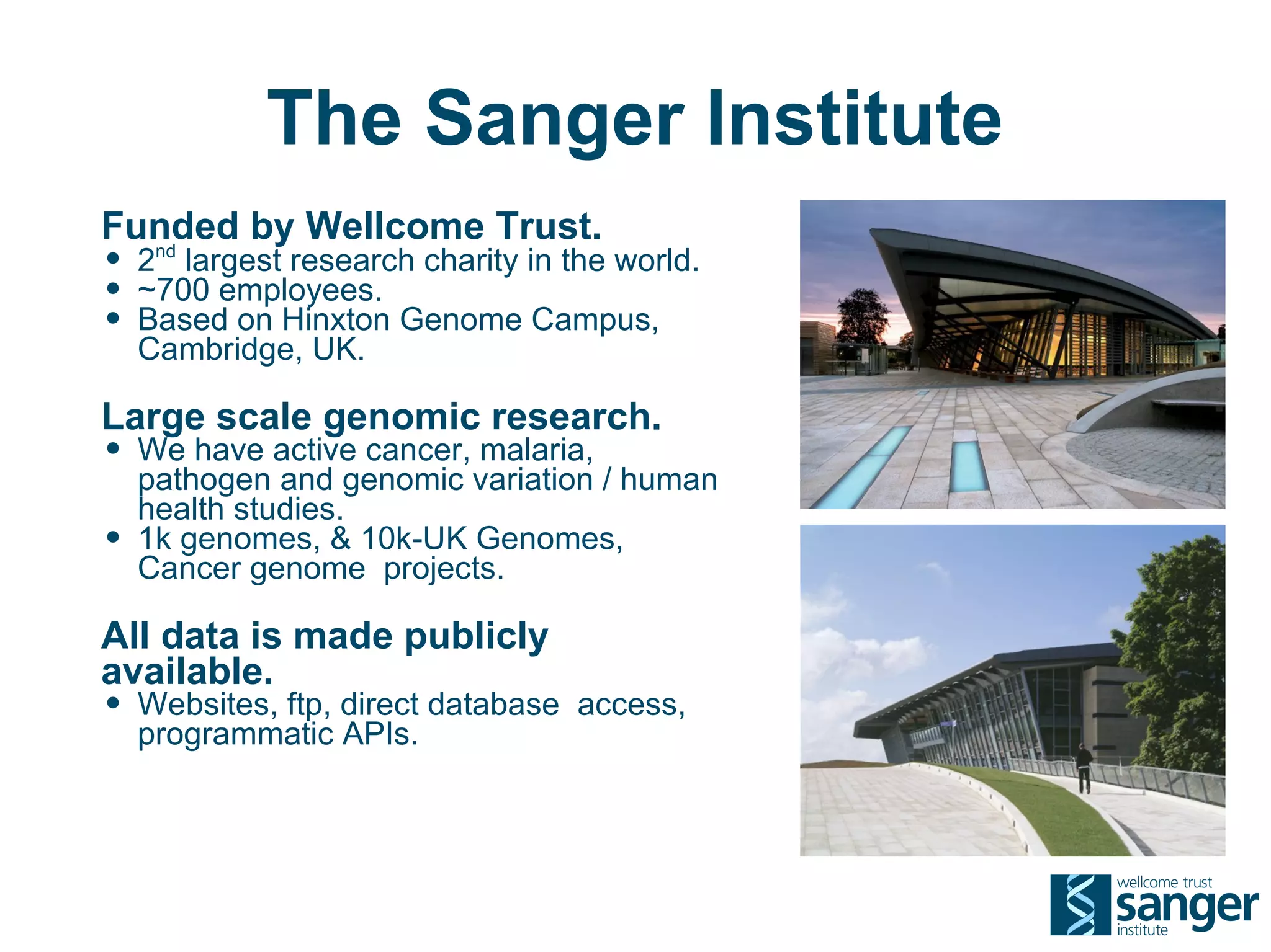 The Sanger Institute
Funded by Wellcome Trust.
• 2nd largest research charity in the world.
• ~700 employees.
• Based on Hinxton Genome Campus,
    Cambridge, UK.

Large scale genomic research.
• We have active cancer, malaria,
    pathogen and genomic variation / human
    health studies.
•   1k genomes, & 10k-UK Genomes,
    Cancer genome projects.

All data is made publicly
available.
• Websites, ftp, direct database access,
    programmatic APIs.
 