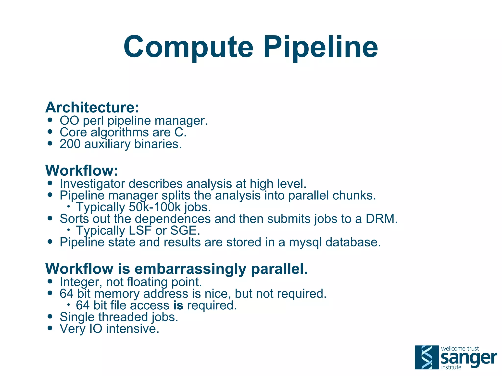 Compute Pipeline
Architecture:
• OO perl pipeline manager.
• Core algorithms are C.
• 200 auxiliary binaries.
Workflow:
• Investigator describes analysis at high level.
• Pipeline manager splits the analysis into parallel chunks.
     • Typically 50k-100k jobs.
•   Sorts out the dependences and then submits jobs to a DRM.
     • Typically LSF or SGE.
•   Pipeline state and results are stored in a mysql database.

Workflow is embarrassingly parallel.
• Integer, not floating point.
• 64 bit memory address is nice, but not required.
     • 64 bit file access is required.
•   Single threaded jobs.
•   Very IO intensive.
 