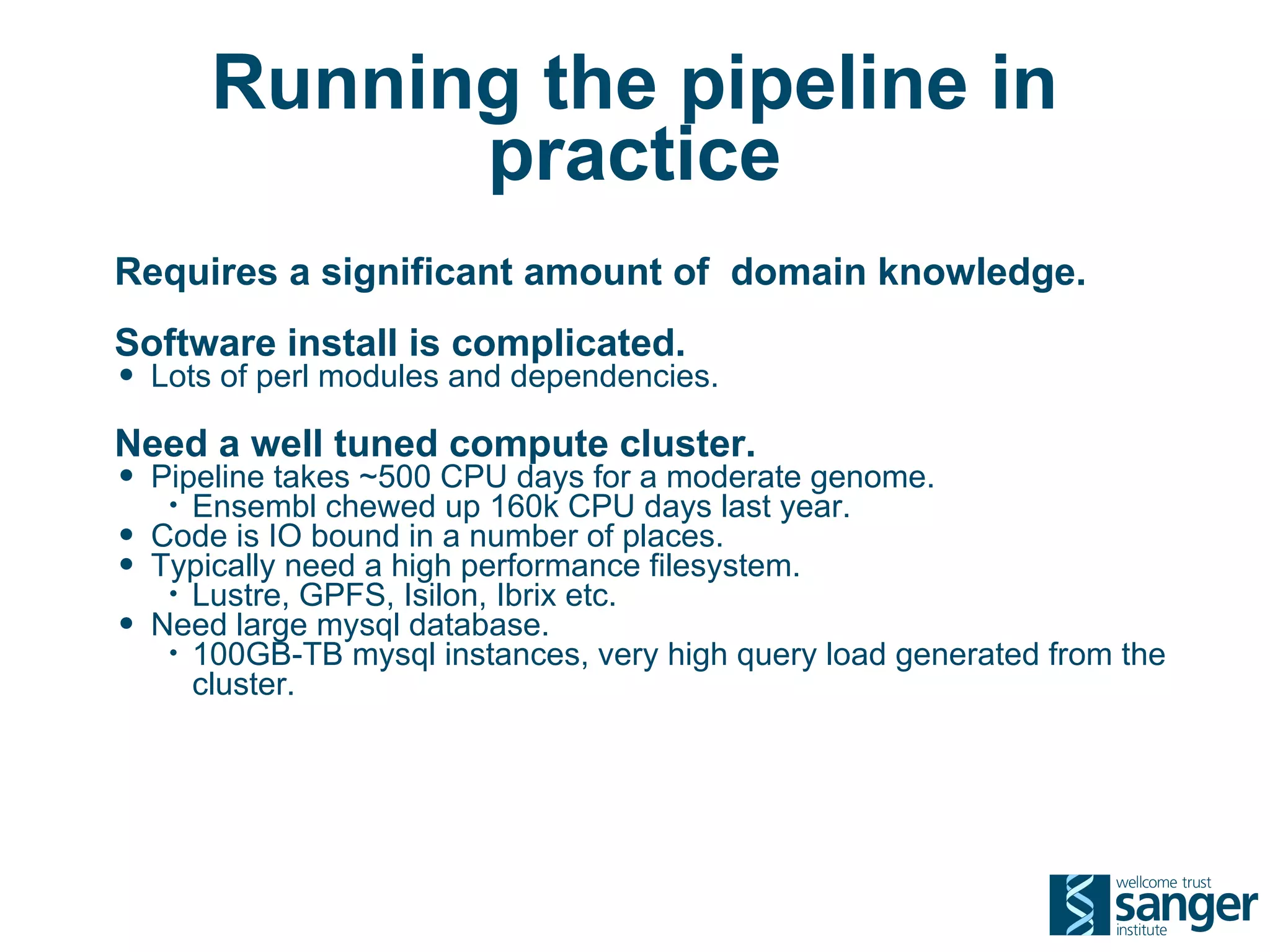 Running the pipeline in
               practice
Requires a significant amount of domain knowledge.
Software install is complicated.
• Lots of perl modules and dependencies.
Need a well tuned compute cluster.
• Pipeline takes ~500 CPU days for a moderate genome.
     • Ensembl chewed up 160k CPU days last year.
•   Code is IO bound in a number of places.
•   Typically need a high performance filesystem.
     • Lustre, GPFS, Isilon, Ibrix etc.
•   Need large mysql database.
     • 100GB-TB mysql instances, very high query load generated from the
       cluster.
 