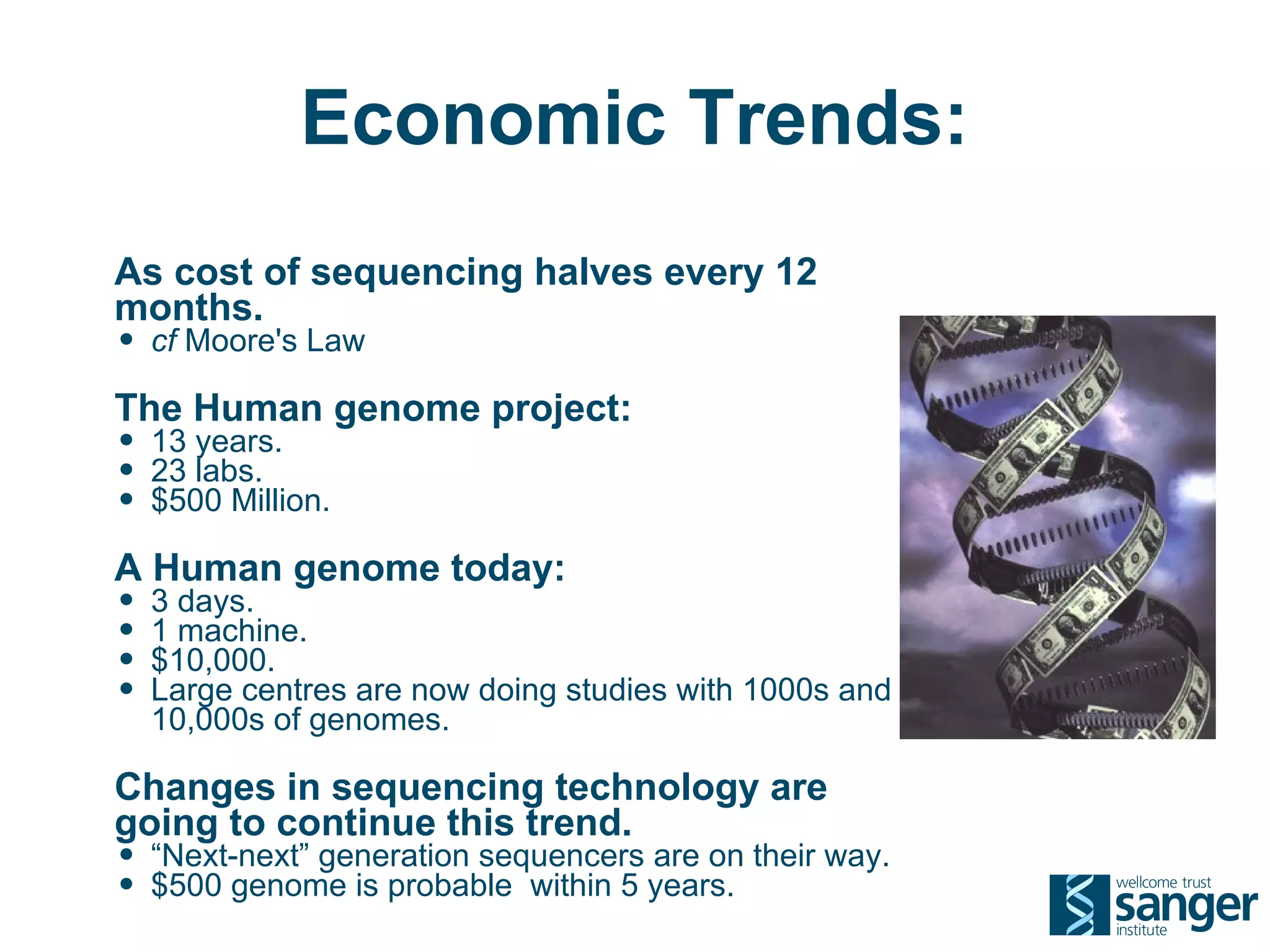 Economic Trends:
As cost of sequencing halves every 12
months.
• cf Moore's Law
The Human genome project:
• 13 years.
• 23 labs.
• $500 Million.
A Human genome today:
• 3 days.
• 1 machine.
• $10,000.
• Large centres are now doing studies with 1000s and
  10,000s of genomes.

Changes in sequencing technology are
going to continue this trend.
• “Next-next” generation sequencers are on their way.
• $500 genome is probable within 5 years.
 
