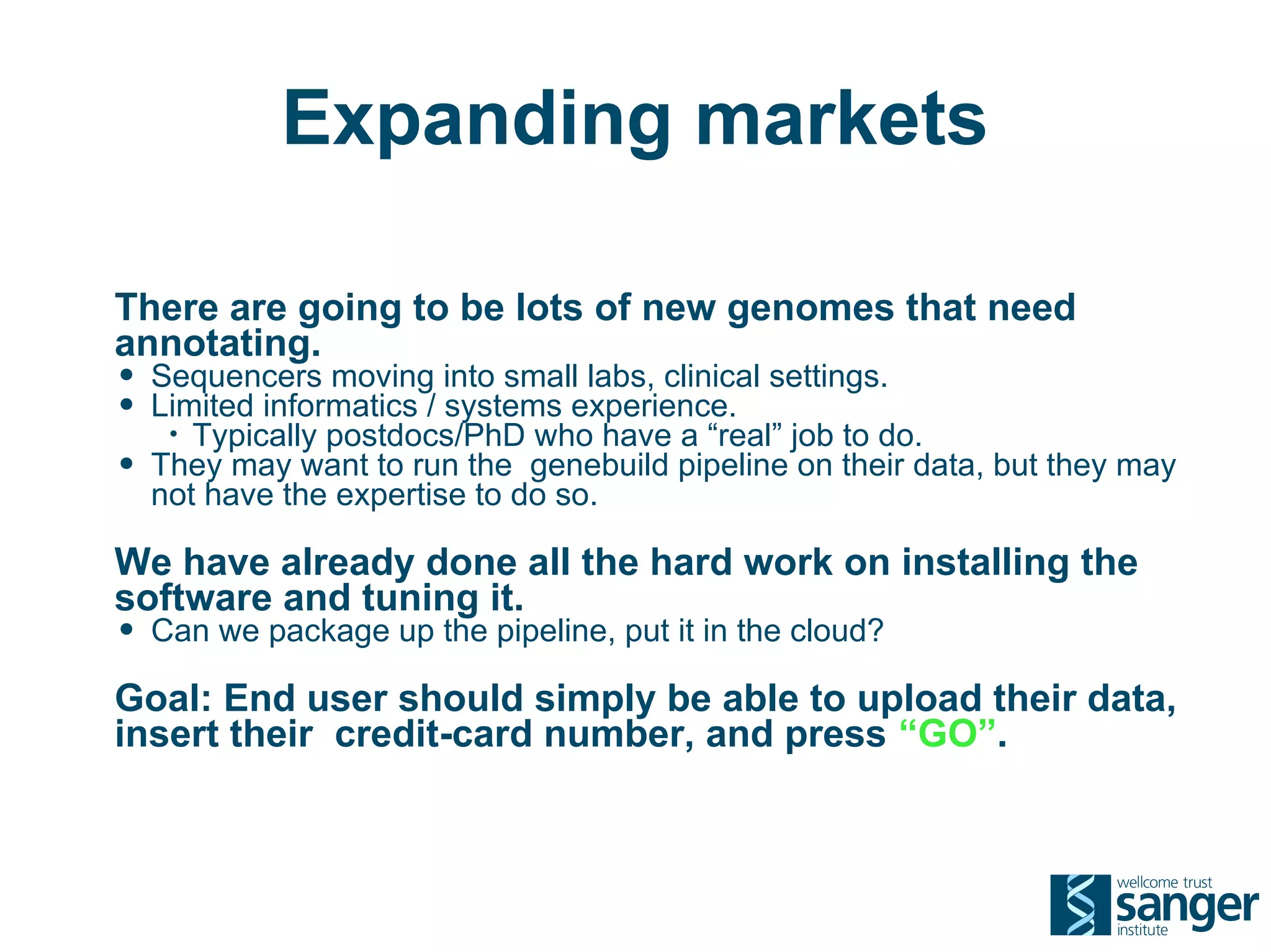 Expanding markets

There are going to be lots of new genomes that need
annotating.
• Sequencers moving into small labs, clinical settings.
• Limited informatics / systems experience.
     • Typically postdocs/PhD who have a “real” job to do.
•   They may want to run the genebuild pipeline on their data, but they may
    not have the expertise to do so.

We have already done all the hard work on installing the
software and tuning it.
• Can we package up the pipeline, put it in the cloud?
Goal: End user should simply be able to upload their data,
insert their credit-card number, and press “GO”.
 
