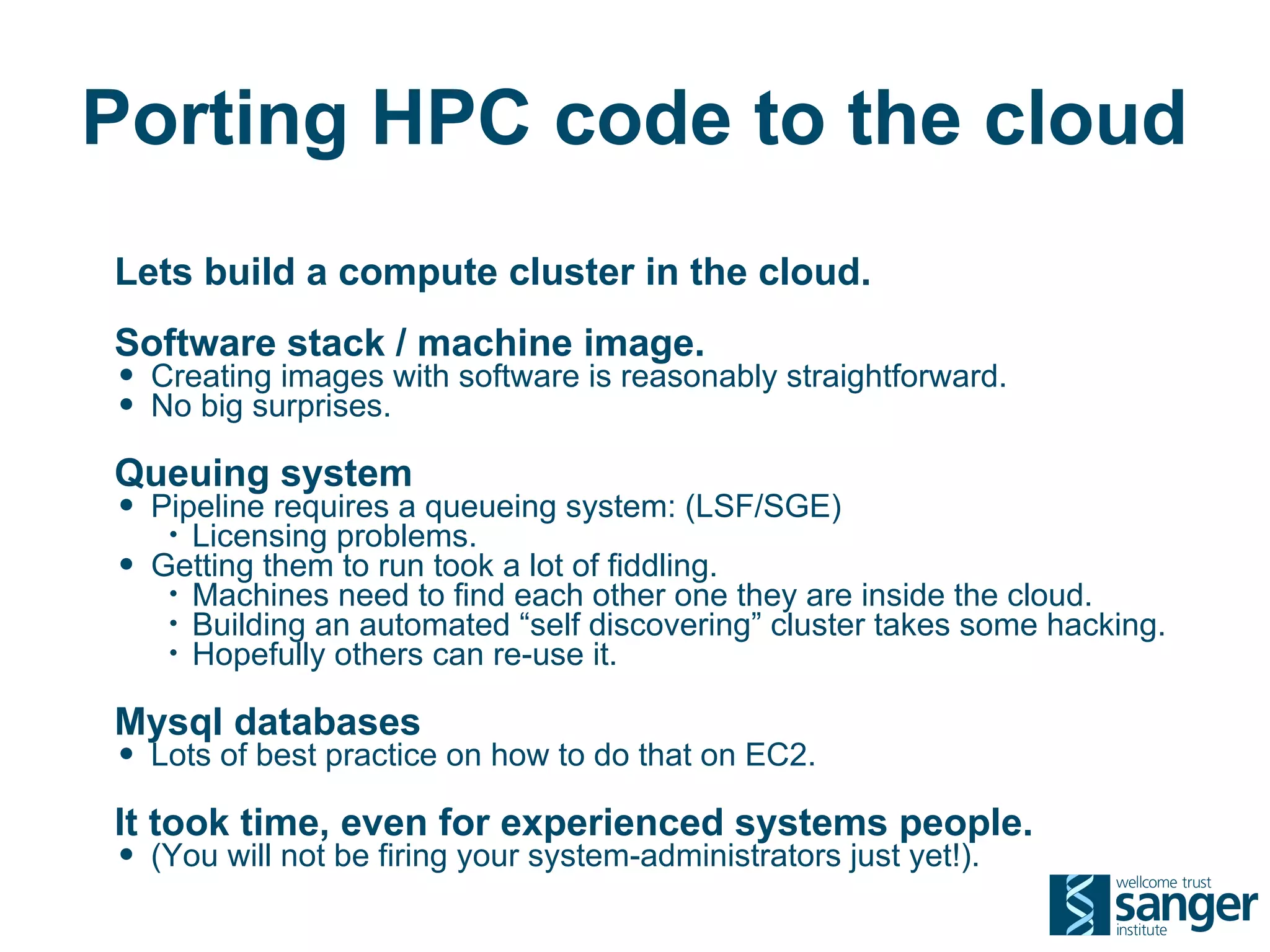 Porting HPC code to the cloud
Lets build a compute cluster in the cloud.
Software stack / machine image.
• Creating images with software is reasonably straightforward.
• No big surprises.
Queuing system
• Pipeline requires a queueing system: (LSF/SGE)
     • Licensing problems.
•   Getting them to run took a lot of fiddling.
     • Machines need to find each other one they are inside the cloud.
     • Building an automated “self discovering” cluster takes some hacking.
     • Hopefully others can re-use it.


Mysql databases
• Lots of best practice on how to do that on EC2.
It took time, even for experienced systems people.
• (You will not be firing your system-administrators just yet!).
 