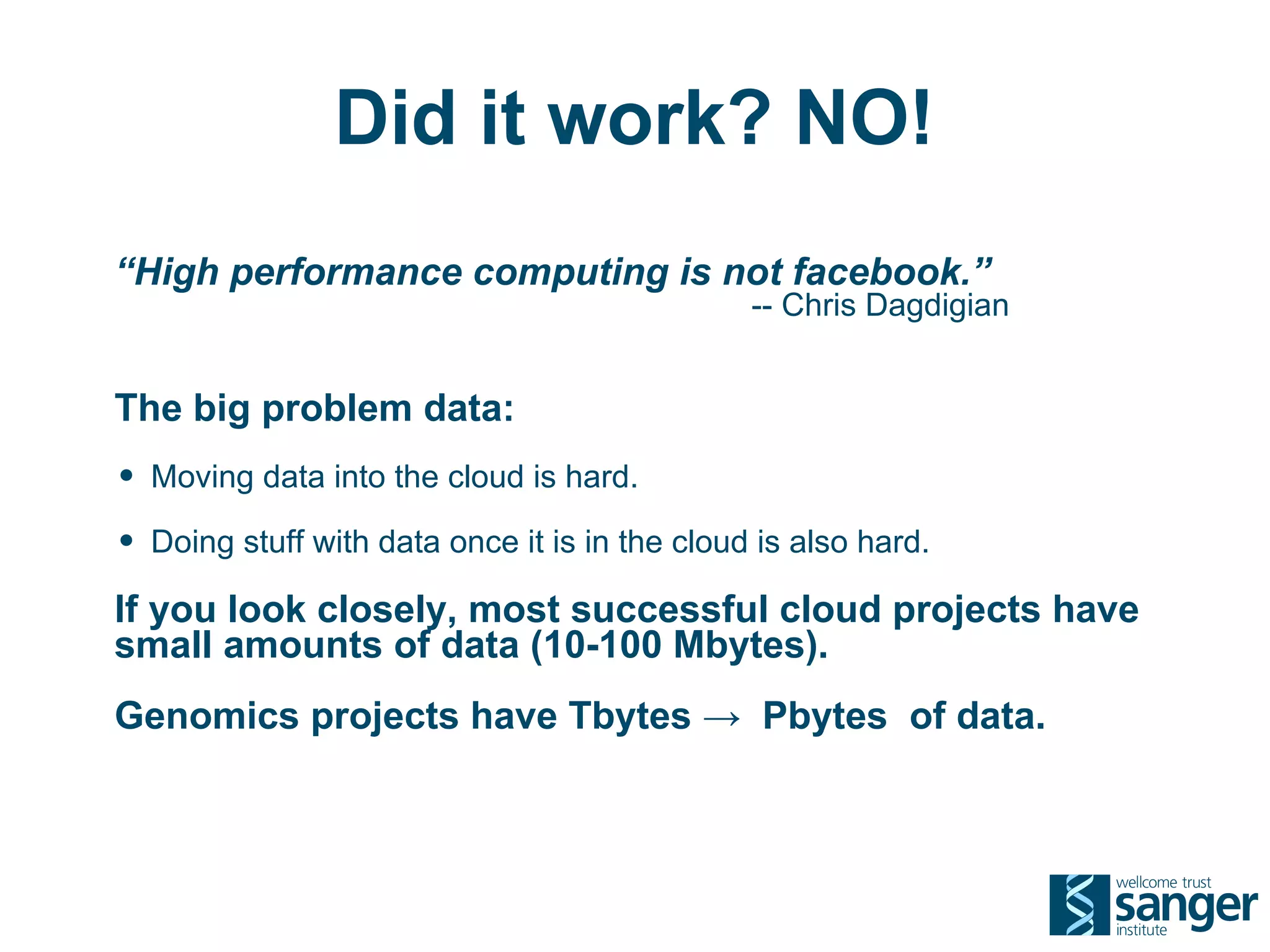 Did it work? NO!
“High performance computing is not facebook.”
                                               -- Chris Dagdigian


The big problem data:
• Moving data into the cloud is hard.
• Doing stuff with data once it is in the cloud is also hard.
If you look closely, most successful cloud projects have
small amounts of data (10-100 Mbytes).
Genomics projects have Tbytes → Pbytes of data.
 