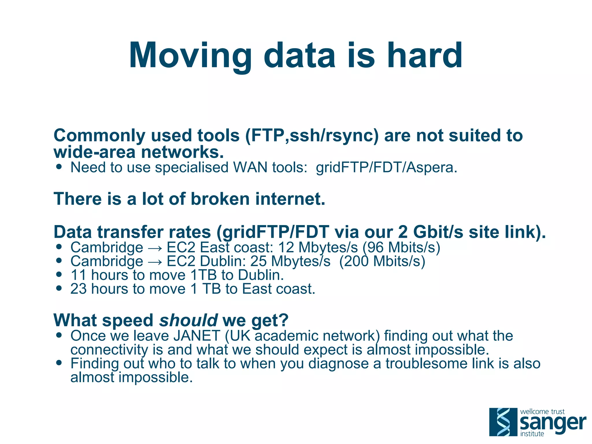 Moving data is hard

Commonly used tools (FTP,ssh/rsync) are not suited to
wide-area networks.
• Need to use specialised WAN tools: gridFTP/FDT/Aspera.
There is a lot of broken internet.
Data transfer rates (gridFTP/FDT via our 2 Gbit/s site link).
• Cambridge → EC2 East coast: 12 Mbytes/s (96 Mbits/s)
• Cambridge → EC2 Dublin: 25 Mbytes/s (200 Mbits/s)
• 11 hours to move 1TB to Dublin.
• 23 hours to move 1 TB to East coast.
What speed should we get?
• Once we leave JANET (UK academic network) finding out what the
    connectivity is and what we should expect is almost impossible.
•   Finding out who to talk to when you diagnose a troublesome link is also
    almost impossible.
 