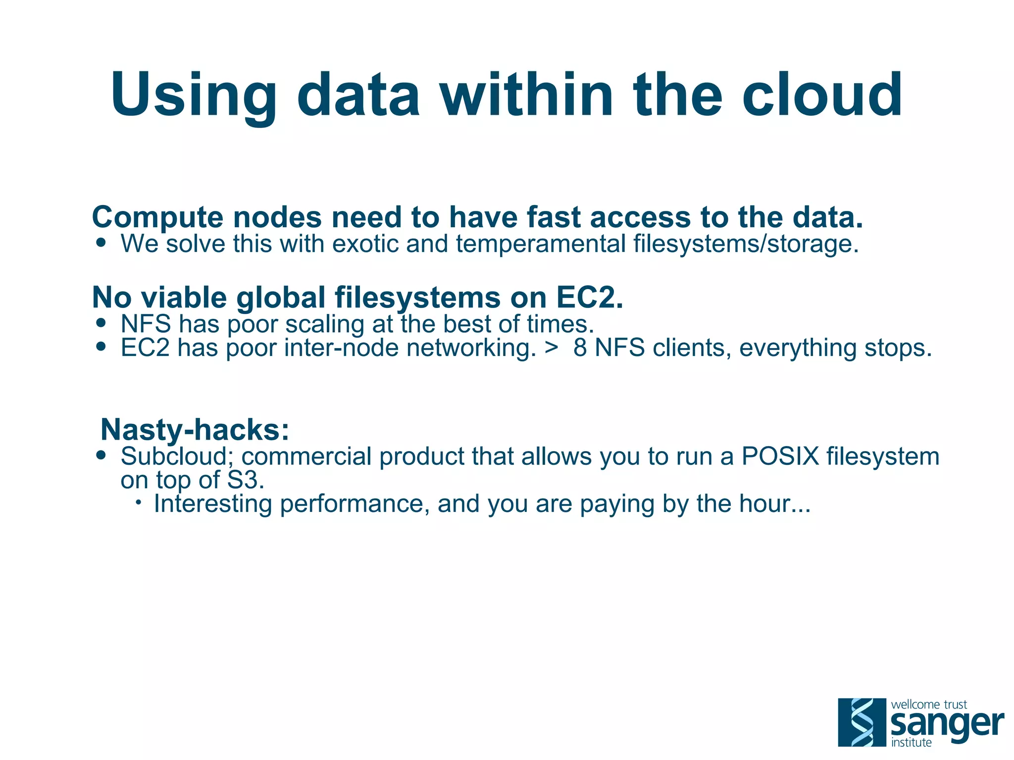 Using data within the cloud
Compute nodes need to have fast access to the data.
• We solve this with exotic and temperamental filesystems/storage.
No viable global filesystems on EC2.
• NFS has poor scaling at the best of times.
• EC2 has poor inter-node networking. > 8 NFS clients, everything stops.

Nasty-hacks:
• Subcloud; commercial product that allows you to run a POSIX filesystem
  on top of S3.
   • Interesting performance, and you are paying by the hour...
 