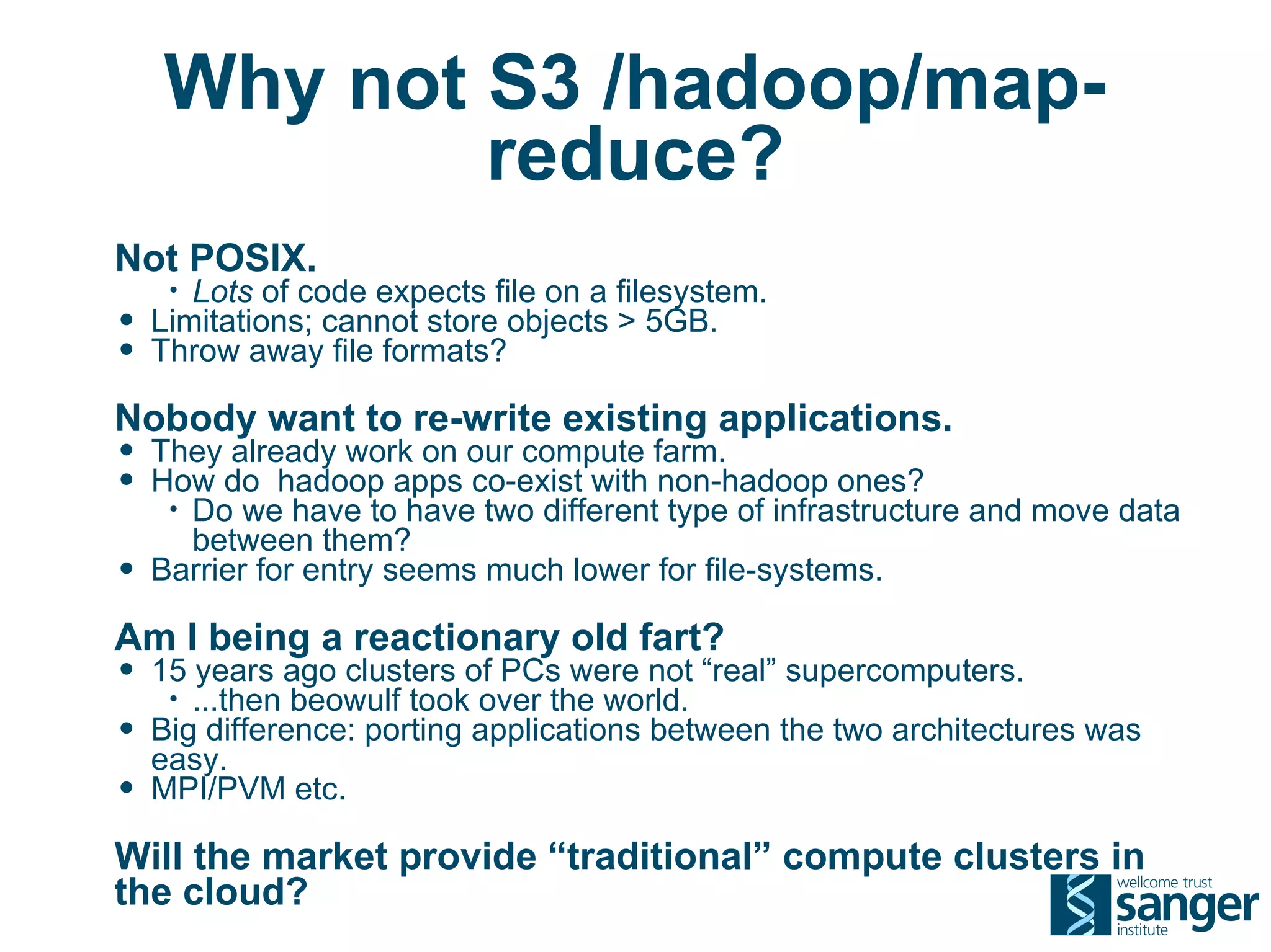 Why not S3 /hadoop/map-
            reduce?
Not POSIX.
     • Lots of code expects file on a filesystem.
•   Limitations; cannot store objects > 5GB.
•   Throw away file formats?

Nobody want to re-write existing applications.
• They already work on our compute farm.
• How do hadoop apps co-exist with non-hadoop ones?
     •Do we have to have two different type of infrastructure and move data
      between them?
•   Barrier for entry seems much lower for file-systems.

Am I being a reactionary old fart?
• 15 years ago clusters of PCs were not “real” supercomputers.
     • ...then beowulf took over the world.
•   Big difference: porting applications between the two architectures was
    easy.
•   MPI/PVM etc.

Will the market provide “traditional” compute clusters in
the cloud?
 