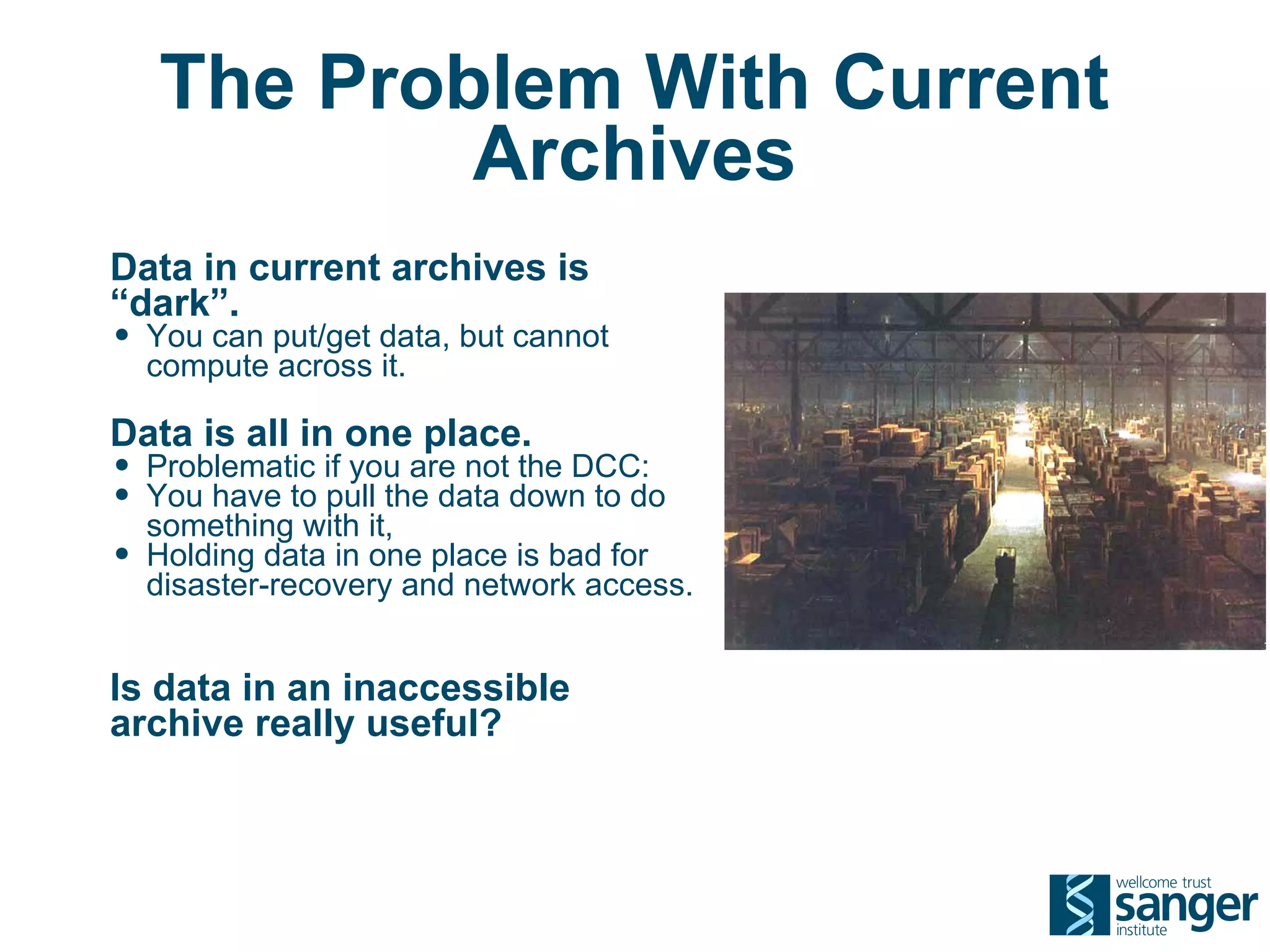 The Problem With Current
            Archives
Data in current archives is
“dark”.
• You can put/get data, but cannot
    compute across it.

Data is all in one place.
• Problematic if you are not the DCC:
• You have to pull the data down to do
    something with it,
•   Holding data in one place is bad for
    disaster-recovery and network access.


Is data in an inaccessible
archive really useful?
 