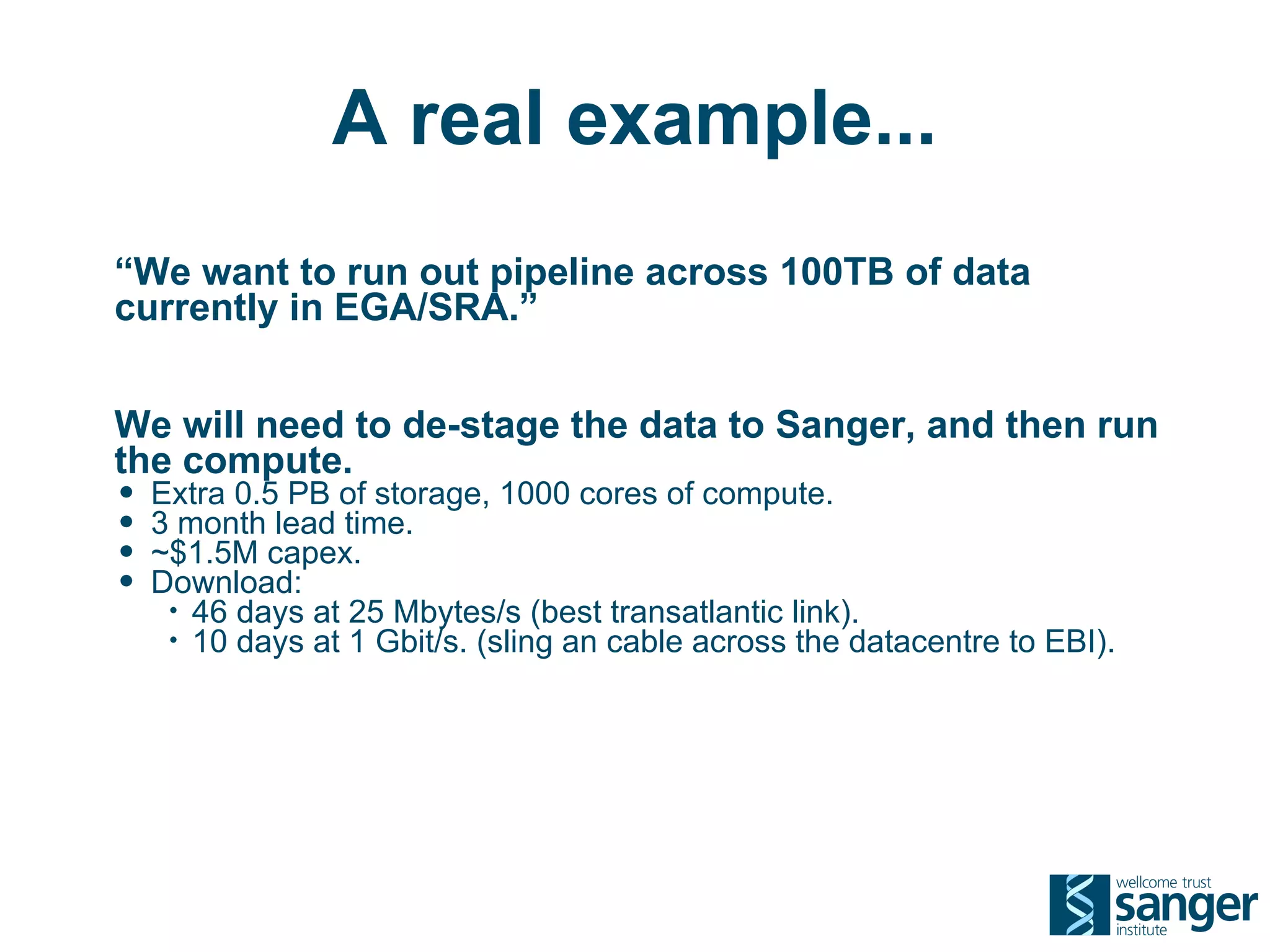 A real example...
“We want to run out pipeline across 100TB of data
currently in EGA/SRA.”


We will need to de-stage the data to Sanger, and then run
the compute.
• Extra 0.5 PB of storage, 1000 cores of compute.
• 3 month lead time.
• ~$1.5M capex.
• Download:
   •   46 days at 25 Mbytes/s (best transatlantic link).
   •   10 days at 1 Gbit/s. (sling an cable across the datacentre to EBI).
 