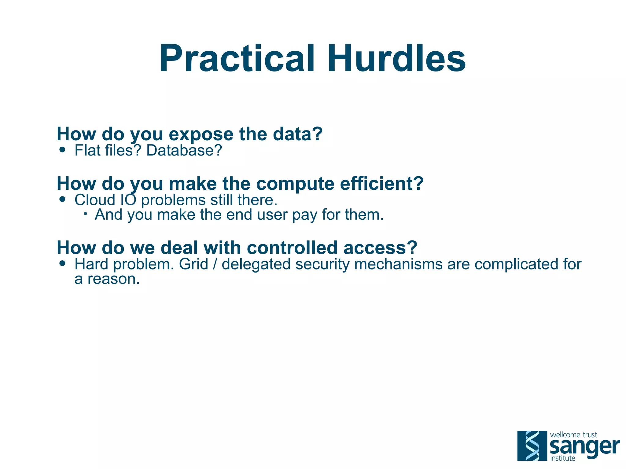 Practical Hurdles
How do you expose the data?
• Flat files? Database?
How do you make the compute efficient?
• Cloud IO problems still there.
   •   And you make the end user pay for them.

How do we deal with controlled access?
• Hard problem. Grid / delegated security mechanisms are complicated for
  a reason.
 