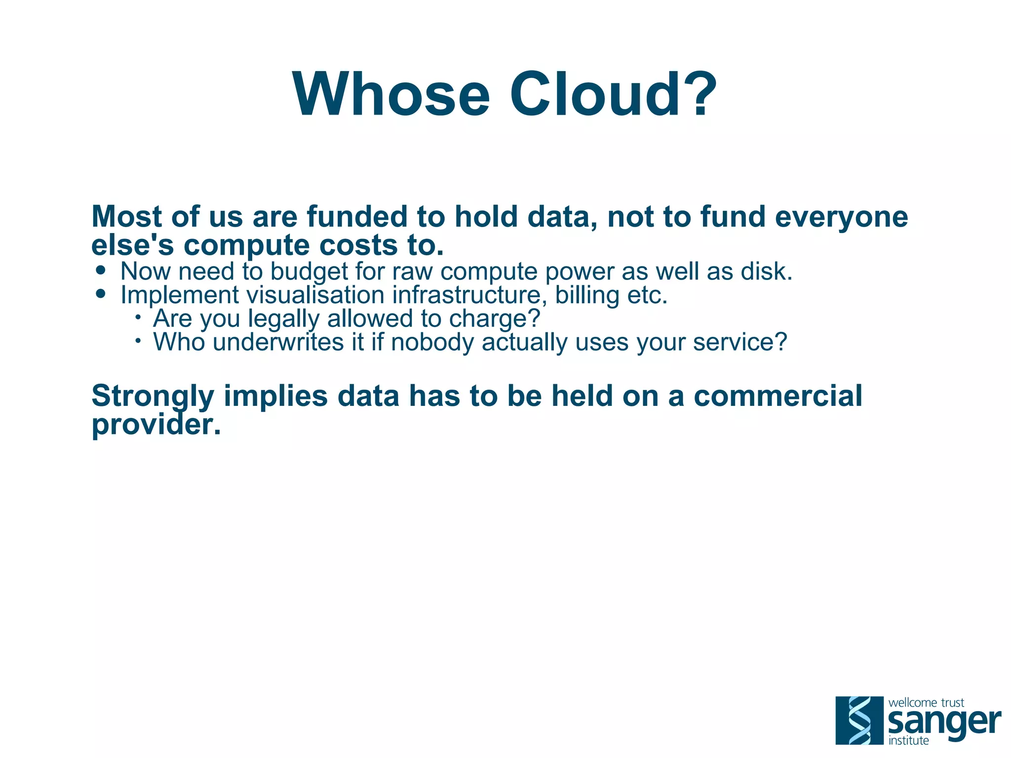 Whose Cloud?
Most of us are funded to hold data, not to fund everyone
else's compute costs to.
• Now need to budget for raw compute power as well as disk.
• Implement visualisation infrastructure, billing etc.
   •   Are you legally allowed to charge?
   •   Who underwrites it if nobody actually uses your service?

Strongly implies data has to be held on a commercial
provider.
 