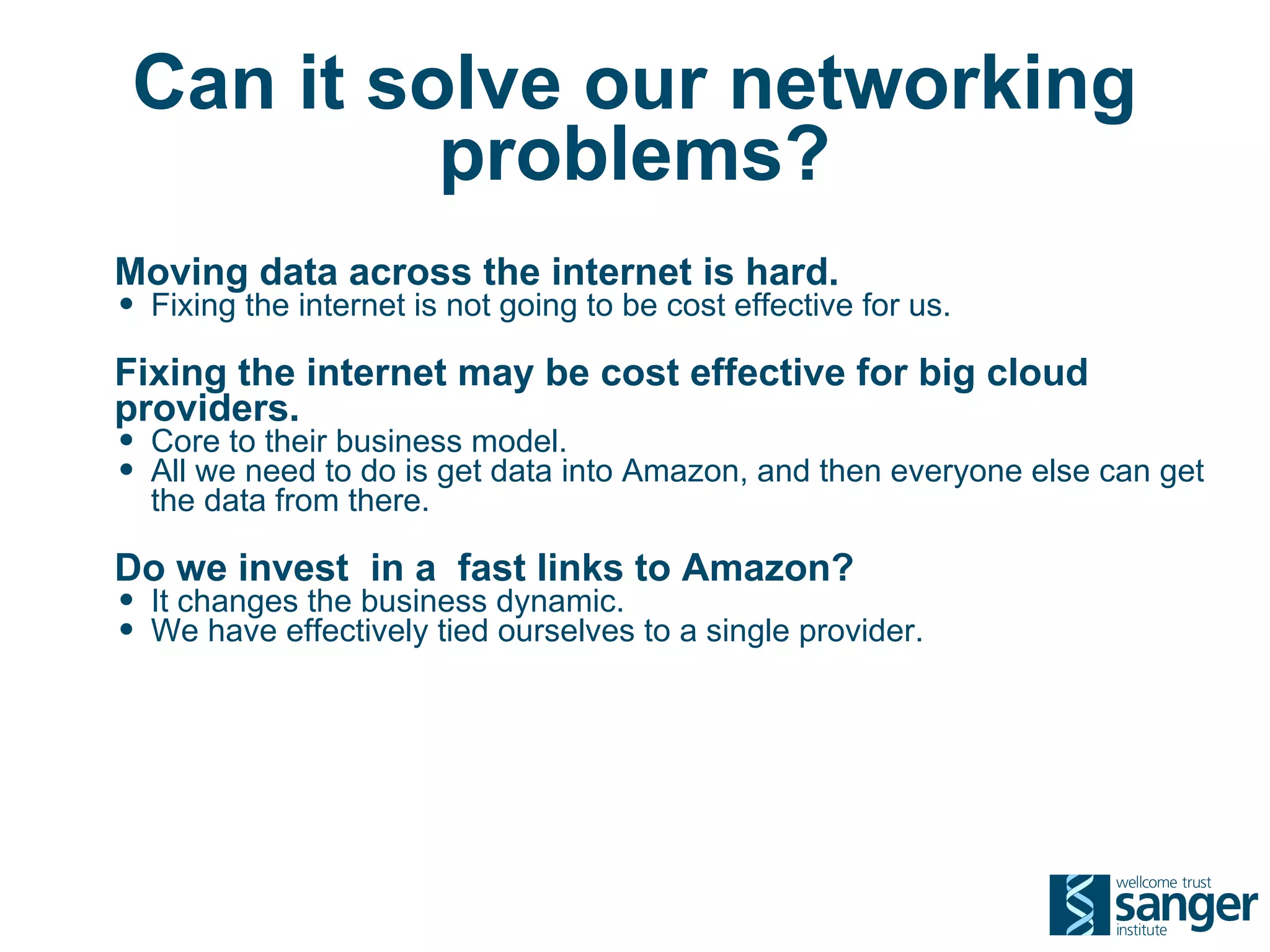 Can it solve our networking
          problems?
Moving data across the internet is hard.
• Fixing the internet is not going to be cost effective for us.
Fixing the internet may be cost effective for big cloud
providers.
• Core to their business model.
• All we need to do is get data into Amazon, and then everyone else can get
  the data from there.

Do we invest in a fast links to Amazon?
• It changes the business dynamic.
• We have effectively tied ourselves to a single provider.
 