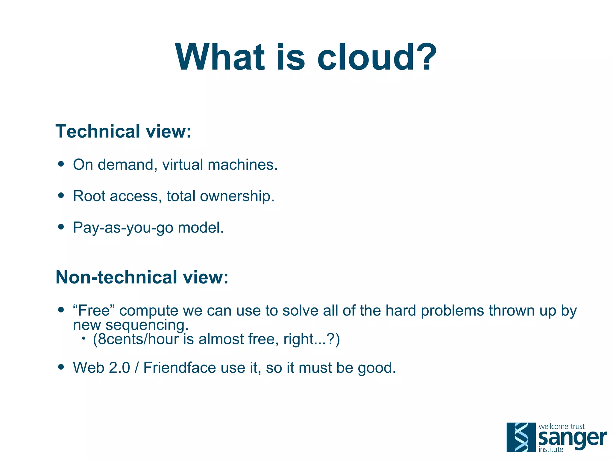 What is cloud?
Technical view:
• On demand, virtual machines.
• Root access, total ownership.
• Pay-as-you-go model.

Non-technical view:
• “Free” compute we can use to solve all of the hard problems thrown up by
  new sequencing.
   • (8cents/hour is almost free, right...?)

• Web 2.0 / Friendface use it, so it must be good.
 