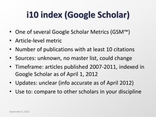 i10 index (Google Scholar)
• One of several Google Scholar Metrics (GSM™)
• Article-level metric
• Number of publications with at least 10 citations
• Sources: unknown, no master list, could change
• Timeframe: articles published 2007-2011, indexed in
Google Scholar as of April 1, 2012
• Updates: unclear (info accurate as of April 2012)
• Use to: compare to other scholars in your discipline
September 6, 2012
 