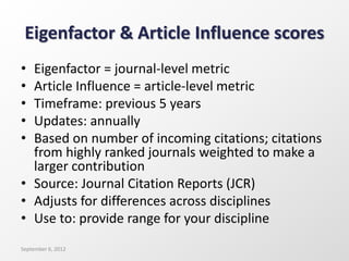 Eigenfactor & Article Influence scores
• Eigenfactor = journal-level metric
• Article Influence = article-level metric
• Timeframe: previous 5 years
• Updates: annually
• Based on number of incoming citations; citations
from highly ranked journals weighted to make a
larger contribution
• Source: Journal Citation Reports (JCR)
• Adjusts for differences across disciplines
• Use to: provide range for your discipline
September 6, 2012
 