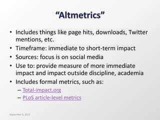 “Altmetrics”
• Includes things like page hits, downloads, Twitter
mentions, etc.
• Timeframe: immediate to short-term impact
• Sources: focus is on social media
• Use to: provide measure of more immediate
impact and impact outside discipline, academia
• Includes formal metrics, such as:
– Total-impact.org
– PLoS article-level metrics
September 6, 2012
 