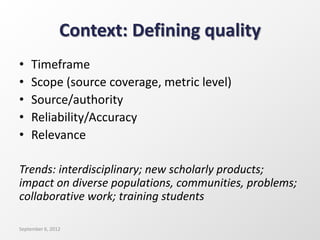 Context: Defining quality
• Timeframe
• Scope (source coverage, metric level)
• Source/authority
• Reliability/Accuracy
• Relevance
Trends: interdisciplinary; new scholarly products;
impact on diverse populations, communities, problems;
collaborative work; training students
September 6, 2012
 