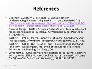 References
• Beacham, B., Kalucy, L., McIntyre, E. (2005). Focus on
Understanding and Measuring Research Impact. Retrieved from
http://www.phcris.org.au/phplib/filedownload.php?file=/elib/lib/d
ownloaded_files/publications/pdfs/phcris_pub_3236.pdf
• Cozar, & Clavijo, . (2012). Google Scholar Metrics: An unreliable tool
for assessing scientific journals. El Professionale de la Informacion,
21(4), 419-427.
• Garfield, E. (1986). Journal impact vs. influence: A need for 5-year
impact factors. Information Processing & Management, 22(5), 445.
• Garfield, E. (2000). The use of JCR and JPI in measuring short and
long term journal impact. Presented at the Council of Scientific
Editors Annual Meeting: San Diego, CA.
• Leyesdorff, L. (2009). How are new citation-based journal indicators
adding to the bibliometric toolbox? Journal of the American Society
for Information Science and Technology, 60(7), 1327-1336.
September 6, 2012
 