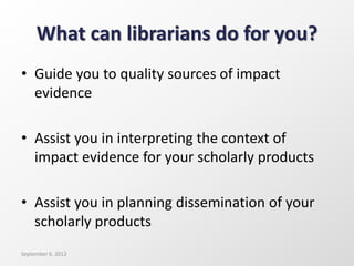 What can librarians do for you?
• Guide you to quality sources of impact
evidence
• Assist you in interpreting the context of
impact evidence for your scholarly products
• Assist you in planning dissemination of your
scholarly products
September 6, 2012
 
