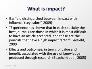 What is impact?
• Garfield distinguished between impact with
influence (Leyesdorff, 2009)
• “Experience has shown that in each specialty the
best journals are those in which it is most difficult
to have an article accepted, and these are the
journals that have a high impact factor.” Garfield,
2000
• Effects and outcomes, in terms of value and
benefit, associated with the use of knowledge
produced through research (Beacham et al, 2005)
September 6, 2012
 