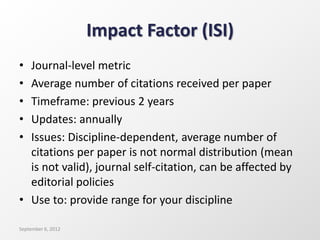 Impact Factor (ISI)
• Journal-level metric
• Average number of citations received per paper
• Timeframe: previous 2 years
• Updates: annually
• Issues: Discipline-dependent, average number of
citations per paper is not normal distribution (mean
is not valid), journal self-citation, can be affected by
editorial policies
• Use to: provide range for your discipline
September 6, 2012
 
