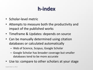 h-index
• Scholar-level metric
• Attempts to measure both the productivity and
impact of the published works
• Timeframe & Updates: depends on source
• Can be manually determined using citation
databases or calculated automatically
– Web of Science, Scopus, Google Scholar
– Google Scholar has broader coverage but smaller
databases tend to be more accurate
• Use to: compare to other scholars at your stage
September 6, 2012
 