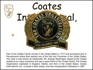 Part of the Coates Family arrived in the United States in 1717 and purchased land in
Pennsylvania where they opened one of the first Iron Foundries in the United States.
This area is now known as Coatesville, PA. George Washington stayed at the Coates
residence on many occasions and was a good friend of the Coates family. The Coates
Organization originated in England, Ireland, and then in the United States. Coates
International, Ltd. is based in New Jersey and was incorporated in Delaware in 1987.
 