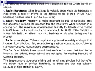 The following must be considered while designing tablets which are to be
coated.
1. Tablet Hardness: tablet breakage is ty...