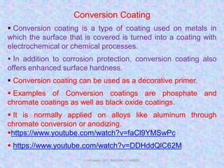 Conversion Coating
 Conversion coating is a type of coating used on metals in
which the surface that is covered is turned into a coating with
electrochemical or chemical processes.
 In addition to corrosion protection, conversion coating also
offers enhanced surface hardness.
 Conversion coating can be used as a decorative primer.
 Examples of Conversion coatings are phosphate and
chromate coatings as well as black oxide coatings.
 It is normally applied on alloys like aluminum through
chromate conversion or anodizing.
https://www.youtube.com/watch?v=faCl9YMSwPc
 https://www.youtube.com/watch?v=DDHddQlC62M
J Hemwani, GPC, Betul (M.P.) 460001
 