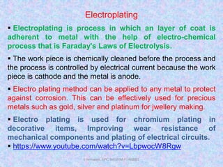 Electroplating
 Electroplating is process in which an layer of coat is
adherent to metal with the help of electro-chemical
process that is Faraday's Laws of Electrolysis.
 The work piece is chemically cleaned before the process and
the process is controlled by electrical current because the work
piece is cathode and the metal is anode.
 Electro plating method can be applied to any metal to protect
against corrosion. This can be effectively used for precious
metals such as gold, silver and platinum for jwellery making.
 Electro plating is used for chromium plating in
decorative items, Improving wear resistance of
mechanical components and plating of electrical circuits.
 https://www.youtube.com/watch?v=LbpwocW8Rgw
J Hemwani, GPC, Betul (M.P.) 460001
 