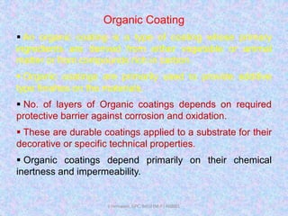 Organic Coating
 An organic coating is a type of coating whose primary
ingredients are derived from either vegetable or animal
matter or from compounds rich in carbon.
 Organic coatings are primarily used to provide additive
type finishes on the materials.
 No. of layers of Organic coatings depends on required
protective barrier against corrosion and oxidation.
 These are durable coatings applied to a substrate for their
decorative or specific technical properties.
 Organic coatings depend primarily on their chemical
inertness and impermeability.
J Hemwani, GPC, Betul (M.P.) 460001
 