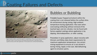 Bubbles or Bubbling
Fig. 8 Bubbleswithin a paint film appear as small blisters. These may be intact or broken
(leaving a crater). Can be found in excessively thick paint films, especially if spray
applied, and also with roller application. This should not be confused with blistering.
Probable Causes: Trapped air/solvent within the
coating that is not released before the surface dries.
Air entrainment during mixing. High ambient
temperature during application. Also seen when
overcoating antifouling without removal of the
leached layer and zinc silicates. Can be found with
factory-applied coatings where application is by
dipping, electrodeposition, or roller coating.
Prevention: In spray application, adjust viscosity with
thinners and follow data sheet requirements for
maximum application temperature. Use correct
mixing equipment to ensure air is not stirred in
during mixing. Apply a mist coat. Add defoaming
agent to emulsion paints.
Coating Failures and Defects
 