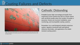 Cathodic Disbonding
Fig. 9 Blisteringand delamination of a coating system around bare steel areas and coating
defects associated with cathodic protection on buried pipelines,immersed structures, and
the hulls of ships.
Probable Causes: High overvoltage principally from
impressed current systems but also to a lesser extent
with sacrificial anodes when the number of anodes is
excessive. Factors are incorrect installation, poor
monitoring, and incompatible coating systems.
Prevention: Use a well-designed cathodic protection
system, regularly monitored with well-placed
reference electrodes, and application of an alkali-
resistant coating system.
Coating Failures and Defects
 