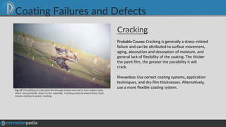 Cracking
Fig. 14 Thesplitting of a dry paint film through at least one coat to form visible cracks,
which may penetrate down to the substrate. Cracking comes in several forms, from
minute cracking to severe cracking.
Probable Causes: Cracking is generally a stress-related
failure and can be attributed to surface movement,
aging, absorption and desorption of moisture, and
general lack of flexibility of the coating. The thicker
the paint film, the greater the possibility it will
crack.
Prevention: Use correct coating systems, application
techniques, and dry-film thicknesses. Alternatively,
use a more flexible coating system.
Coating Failures and Defects
 