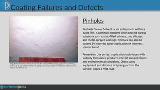 Pinholes
Fig. 28 Theformation of minute holes in the wet paint film during application and drying,
due to air or gas bubbles that burst, giving rise to small craters or holes that fail to coalesce
before the film has set.
Probable Causes: Solvent or air entrapment within a
paint film. A common problem when coating porous
substrate such as zinc-filled primers, zinc silicates,
and metal-sprayed coatings. Pinholes can also be
caused by incorrect spray application or incorrect
solvent blend.
Prevention: Use correct application techniques with
suitably formulated products. Correct solvent blends
and environmental conditions. Check spray
equipment and distance of spray gun from the
surface. Apply a mist coat.
Coating Failures and Defects
 