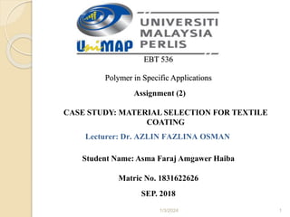 1/3/2024 1
EBT 536
Polymer in Specific Applications
Assignment (2)
CASE STUDY: MATERIAL SELECTION FOR TEXTILE
COATING
Lecturer: Dr. AZLIN FAZLINA OSMAN
Student Name: Asma Faraj Amgawer Haiba
Matric No. 1831622626
SEP. 2018
 