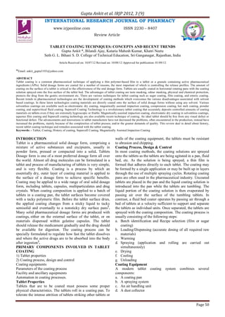 Gupta Ankit et al. IRJP 2012, 3 (9)
Page 50
INTERNATIONAL RESEARCH JOURNAL OF PHARMACY
www.irjponline.com ISSN 2230 – 8407
Review Article
TABLET COATING TECHNIQUES: CONCEPTS AND RECENT TRENDS
Gupta Ankit *, Bilandi Ajay, Kataria Mahesh Kumar, Khatri Neetu
Seth G. L. Bihani S. D. College of Technical Education, Sri Ganganagar, Rajasthan, India
Article Received on: 18/07/12 Revised on: 10/08/12 Approved for publication: 01/09/12
*Email: ankit_gupta3103@yahoo.com
ABSTRACT
Tablet coating is a common pharmaceutical technique of applying a thin polymer-based ﬁlm to a tablet or a granule containing active pharmaceutical
ingredients (APIs). Solid dosage forms are coated for a number of reasons, the most important of which is controlling the release profiles. The amount of
coating on the surface of a tablet is critical to the effectiveness of the oral dosage form. Tablets are usually coated in horizontal rotating pans with the coating
solution sprayed onto the free surface of the tablet bed. The advantages of tablet coating are taste masking, odour masking, physical and chemical protection,
protects the drug from the gastric environment etc. There are various techniques for tablet coating such as sugar coating, film coating, and enteric coating.
Recent trends in pharmaceutical technologies are the development of coating methods which overcomes the various disadvantages associated with solvent
based coatings. In these latest technologies coating materials are directly coated onto the surface of solid dosage forms without using any solvent. Various
solventless coatings are available such as electrostatic dry coating, magnetically assisted impaction coating, compression coating, hot melt coating, powder
coating, and supercritical fluid coating. Supercell Coating Technology is a revolutionary tablet coating that accurately deposits controlled amounts of coating
materials on tablets even if they are extremely hygroscopic or friable. Magnetically assisted impaction coating, electrostatic dry coating in solventless coatings,
aqueous film coating and Supercell coating technology are also available recent technique of coating. An ideal tablet should be free from any visual defect or
functional defect. The advancements and innovations in tablet manufacture have not decreased the problems, often encountered in the production, instead have
increased the problems, mainly because of the complexities of tablet presses; and/or the greater demands of quality. This review deal in detail about history,
recent tablet coating technique and remedies associated with the tablet coating.
Keywords: - Tablet, Coating, History of coating, Supercell Coating, Magnetically Assisted Impaction Coating
INTRODUCTION
Tablet is a pharmaceutical solid dosage form, comprising a
mixture of active substances and excipients, usually in
powder form, pressed or compacted into a solid. Tablets
Dosage form is one of a most preferred dosage form all over
the world. Almost all drug molecules can be formulated in a
tablet and process of manufacturing of tablets is very simple,
and is very flexible. Coating is a process by which an
essentially dry, outer layer of coating material is applied to
the surface of a dosage form to achieve specific benefits.
Coating may be applied to a wide range of oral solid dosage
form, including tablets, capsules, multiparticulates and drug
crystals. When coating composition is applied to a batch of
tablets in a coating pan, the tablet surfaces become covered
with a tacky polymeric film. Before the tablet surface dries,
the applied coating changes from a sticky liquid to tacky
semisolid and eventually to a nonsticky dry surface pans1
.
Many solid pharmaceutical dosage forms are produced with
coatings, either on the external surface of the tablet, or on
materials dispensed within gelatine capsules. The tablet
should release the medicament gradually and the drug should
be available for digestion. The coating process can be
specially formulated to regulate how fast the tablet dissolves
and where the active drugs are to be absorbed into the body
after ingestion2
.
PRIMARY COMPONENTS INVOLVED IN TABLET
COATING
1) Tablet properties
2) Coating process, design and control
Coating equipments
Parameters of the coating process
Facility and ancillary equipments
Automation in coating processes.
Tablet Properties
Tablets that are to be coated must possess some proper
physical characteristics. The tablets roll in a coating pan. To
tolerate the intense attrition of tablets striking other tablets or
walls of the coating equipment, the tablets must be resistant
to abrasion and chipping.
Coating Process, Design & Control
In most coating methods, the coating solutions are sprayed
onto the tablets as the tablets are being agitated in a pan, fluid
bed, etc. As the solution is being sprayed, a thin film is
formed that adheres directly to each tablet. The coating may
be formed by a single application or may be built up in layers
through the use of multiple spraying cycles. Rotating coating
pans are often used in the pharmaceutical industry. Uncoated
tablets are placed in the pan and the liquid coating solution is
introduced into the pan while the tablets are tumbling. The
liquid portion of the coating solution is then evaporated by
passing air over the surface of the tumbling tablets. In
contrast, a fluid bed coater operates by passing air through a
bed of tablets at a velocity sufficient to support and separate
the tablets as individual units. Once separated, the tablets are
sprayed with the coating composition. The coating process is
usually consisting of the following steps:
a. Batch identification and Recipe selection (film or sugar
coating)
b. Loading/Dispensing (accurate dosing of all required raw
materials)
c. Warming
d. Spraying (application and rolling are carried out
simultaneously)
e. Drying
f. Cooling
g. Unloading
Coating Equipment
A modern tablet coating system combines several
components:
a. A coating pan
b. A spraying system
c. An air handling unit
d. A dust collector
 