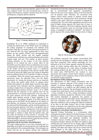 Gupta Ankit et al. IRJP 2012, 3 (9)
Page 55
size of guest particles and host particles, guest to host size
ratio, magnetic to host size ratio, processing time, current or
voltage and frequency, magnet to powder mass ratio, current
and frequency, magnetic particle speed etc
Figure 7:- Schematic diagram of MAIC
Ramlakhan M. et al. (2000) conducted an experiment to
evaluate the effectiveness of the MAIC device in modifying
the surface properties of cornstarch and cellulose (host
particles) when they are coated with silica (guest particles). It
was observed that very large agglomerates of silica were
broken up into smaller primary sizes (de-agglomeration)
during the MAIC process and soft organic materials
(cornstarch and cellulose) get coated maintaining almost their
original shape and size. The number of guest particles
(coating particles) on the surface of the host particles
(particles to be coated) has only a minor effect on the
flowability once the cohesion force is reduced by one or more
coating particles and hence even with a very discrete coating
on the surface of the host particle there is a significant
improvement in the flowability of the material. Similar study
was done by Raizza R (2006) where the coating of ibuprofen
with two different Silica, R 972 and EH-5 is done to increase
its flowability. When the primary guest particles are in the
sub-micron range, the attraction forces Van der Waals,
electrostatic etc. among the primary particles are relatively
very strong and require larger forces to separate them.
Smaller host particles can obtain larger velocities than larger
host particles from collisions with the magnetic particles,
resulting in higher forces of impaction, sufficient to break the
agglomerated guest particle structure. Yang J. et al. (2005)
observed that the reduction in the cohesion force for the
coated particles is inversely proportional to the size ratio of
the guest particles and the host particles, indicating that
smaller guest particles provide a larger reduction in the
cohesive force. According to Singh P. et al (2001) model, the
coating time in the MAIC device depends on the density of
host particles, the diameters of the host and guest particles,
the initial and final bed heights, and the material properties of
the host and guest particles. Also there is an optimal value of
the bed height for which the coating time of the host particle
is a minimum. The coating time increases sharply when the
bed height is smaller or larger than the optimal value, and
also when the diameter of host particles is increased. This
model also suggests that the coating time decreases when the
initial bed height is increased and also when the ratio of host
and guest particle diameters is reduced9,23
.
AQUEOUS FILM COATING TECHNOLOGY
The sugar coating process is very time consuming and it is
depending on the skills of coating operator, this technique has
been replaced by film coating technology. This technique was
started with the use of organic solvents like methylene
chloride but now has been replaced with aqueous film coating
due to environmental and regulatory considerations.
Moreover the cost of any organic solvent is far more than the
cost of purified water. Therefore, the conversion from
organic solvent based coating to aqueous solvent based
coating makes the coating process more economical, though
initially it may need a little more investment to upgrade the
coating facility. The need of this upgradation arises due to the
need of higher drying capacity (the latent heat of water is
2200 kJ as compared to 550 kJ for methylene chloride which
implies that to evaporate water one will need 4 times more
energy as compared to methylene chloride)12
. The figure of
enteric aqueous film coating tablets has been shown in figure
8.
Figure 8:- Enteric aqueous film coating tablets
The problems associated with organic solvent-based film
coating and the advantages of aqueous based systems have
long been recognized. Film coating technology has now
advanced to the level where aqueous coating has become a
matter of routine coating rather than the exception. The
successful introduction of a wide variety of aqueous based
film coating products (by M/s. Ideal Cures Pvt. Ltd., under
the brand name INSTACOAT) has resulted in easy
conversion from organic solvent based coatings to aqueous
film coating for several companies; many of them still use the
conventional coating equipment.
Development of film coating formulation
The optimization of film coating formulation may be
necessary to improve adhesion of the coating to the core
material, to decrease bridging of intagliations, to increase
coating hardness or to improve any other property that the
formulator deems deficient. The development scientist has to
consider three major factors which can affect the film quality
- tensile strength of the film coating formulation (mainly
dependant on polymer properties), elasticity of the resultant
film (mainly dependant on properties and quantity of
plasticizer used) and the film-tablet surface interaction (each
and every ingredient used in the coating formulation can
affect this interaction and can change the adhesion properties
of the film on the tablet surface). Due to these important
factors, it becomes very important to use the most optimized
coating formulations in order to get the best results13
.
SUPERCELL COATING TECHNOLOGY:-
Supercell Coating Technology is a revolutionary tablet
coating that accurately deposits controlled amounts of coating
materials on tablets—even if they are extremely hygroscopic
or friable. Inconsistent and simperfect condition, this
“standard” practice of tablet coating often delivers a non-
homogenous product. Because the tablets are loaded in large
rotating pans and vented for hot air drying, edges of tablets
can get grounded off, intagliations can get filled in by coating
material, and edges and corners may not be coated with the
same thickness as the tablet faces. The inaccuracy in
deposition of coating material limits the use of modified
 
