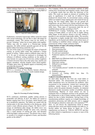 Gupta Ankit et al. IRJP 2012, 3 (9)
Page 56
release coatings (figure 9). In a laboratory, it is necessary to
coat several kilograms of tablets at one time, making R&D of
a tablet dosage form costly and difficult.
Figure 9:- Supercell Coating Technology
Furthermore, extremely hygroscopic tablets cannot be coated
with current technology, nor can flat or other odd shapes be
consistently coated. This process must be run slowly to
prevent "twinning," where two or more tablets stick together.
Tablets may also be coated in a Wurster-type coating
apparatus, but tablet attrition generally prevents all but the
hardest tablets from being coated this way14
.
The aim of this study is to investigate the nature of Supercell
coating, an on-line tablet coater that employed a unique
pattern of airflow. Tablets coated at different spray rates (4,
6, 8, 10, and 12 mL/min) are analyzed to investigate the
influence of different wetting conditions on the quality of
coats formed. At a spray rate of 6 mL/min, surface roughness
is found to be lower than at the other spray rates, and the coat
appears smoothest, whereby droplets seems fused together.
At higher spray rates, the droplets appear as branching arms
and scale-like structures15
.
SUPERCELL™ Coating Technology
(SCT) is a invention of Niro Pharma Systems effectively
solves all of these problems using a small, modular design.
Figure 10:- Processing of Coating Technology
SCT's continuous small-batch capable coating process is
predictable and efficient. In SCT, the tablets are coated in
batches ranging from 30 to 120 grams, which linearly scale
up to production capacities. The tablets are coated with the
coating spray in the same direction as the drying gas, which
results a more efficient process (Figure 10). Due to SCT’s
unique air distribution plate design, the tablets move very
quickly and predictably through the spray zone, receiving
only a small amount of coating per pass, and therefore
achieving higher coating accuracy. The process time is short,
in seconds or in minutes as opposed to hours, and therefore
gentler on the tablets14
.
Niro Company claims that conventional methods of tablet
coating have inconsistent and imperfect results, which leads
to no-regular results that can affect the behaviour of the
tablet. This result can impart an element of variability that
gains in significance if a small run of tablets is being
produced for clinical trials. In conventional coaters, coating
tablets are loaded in large rotating pans and vented for hot air
drying, but this means tablet edges can get ground off,
intagliations can get filled in by coating material and edges
and corners may not be coated with the same thickness as the
tablet faces. These types of inaccuracies limit the use of
modified release coatings, according to Niro16
.
SUPERCELL™ Coating Technology may also use for
coating of friable tablets, as well as flat or highly oblong
tablet shapes. In this process, drying is very fast, making it
possible to coat extremely hygroscopic tablets. The accuracy
of deposition is highly enough that Active Pharmaceutical
Ingredients can be layered onto tablets, and uniform layers of
taste masking or modified release coatings can be applied
consecutively within a single continuous batch.
Unique features of super cell coating technology
1. Continuous coating
2. Short processing time
3. Flexible modular design
4. No scale-up to parameters
5. Production capacity of 6 cells coats 200K tph of 120 mg
tablets
6. R&D batch size (Minimum batch size of 30 grams)
7. Enhancing technology
8. Multi-layer coating
9. Difficult-to-coat shapes
10. Friable tablets
11. “Low humidity process” suitable for moisture sensitive
materials
12. Enabling technology
13. Accuracy of coating (RSD less than 1%
demonstrated)14
.
TABLET COATING DEFECTS
An ideal tablet should be free from any visual defect or
functional defect. The advancements and innovations in
tablet manufacture have not decreased the problems, often
encountered in the production, instead have increased the
problems, mainly because of the complexities of tablet
presses; and/or the greater demands of quality. An industrial
pharmacist usually encounters number of problems during
manufacturing. Majority of visual defects are due to
inadequate fines or inadequate moisture in the granules ready
for compression or due to faulty machine setting. Functional
defects are due to faulty formulation. Solving many of the
manufacturing problems requires an in-depth knowledge of
granulation processing and tablet presses, and is acquired
only through an exhaustive study and a rich experience17,18,25
.
Here, we will discuss the imperfections found in tablets
along-with their causes and related remedies (see table no. 5).
Several tablets are being shown in figure no. 11.The
imperfections are known as: 'VISUAL DEFECTS' and they
are either related to imperfections in anyone or more of the
following factors:
 