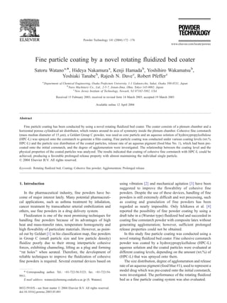 Fine particle coating by a novel rotating fluidized bed coater 
Satoru Watanoa,*, Hideya Nakamuraa, Kenji Hamadab, Yoshihiro Wakamatsub, 
Yoshiaki Tanabeb, Rajesh N. Davec, Robert Pfefferc 
a Department of Chemical Engineering, Osaka Prefecture University, 1-1 Gakuen-cho, Sakai, Osaka 599-8531, Japan 
bNara Machinery Co., Ltd., 2-5-7, Jonan-Jima, Ohta, Tokyo 143-0002, Japan 
cNew Jersey Institute of Technology, Newark, NJ 07102-1982, USA 
Received 15 February 2003; received in revised form 14 March 2003; accepted 19 March 2003 
Available online 12 April 2004 
Abstract 
Fine particle coating has been conducted by using a novel rotating fluidized bed coater. The coater consists of a plenum chamber and a 
horizontal porous cylindrical air distributor, which rotates around its axis of symmetry inside the plenum chamber. Cohesive fine cornstarch 
(mass median diameter of 15 Am), a Geldart Group C powder, was used as core particle and an aqueous solution of hydroxypropylcellulose 
(HPC-L) was sprayed onto the cornstarch to generate a film coating. Fine particle coating was conducted under various coating levels (wt.% 
HPC-L) and the particle size distribution of the coated particles, release rate of an aqueous pigment (food blue No. 1), which had been pre-coated 
onto the initial cornstarch, and the degree of agglomeration were investigated. The relationship between the coating level and the 
physical properties of the coated particles was analyzed. The results indicated that coating of cohesive fine cornstarch with HPC-L could be 
achieved, producing a favorable prolonged release property with almost maintaining the individual single particle. 
D 2004 Elsevier B.V. All rights reserved. 
Keywords: Rotating fluidized bed; Coating; Cohesive fine powder; Agglomeration; Prolonged release 
1. Introduction 
In the pharmaceutical industry, fine powders have be-come 
of major interest lately. Many potential pharmaceuti-cal 
applications, such as asthma treatment by inhalation, 
cancer treatment by transcatheter arterial embolization and 
others, use fine powders in a drug delivery system. 
Fluidization is one of the most promising techniques for 
handling fine powders because of its advantages of high 
heat and mass-transfer rates, temperature homogeneity and 
high flowability of particulate materials. However, as point-ed 
out by Geldart [1] in his classification map, fine powders 
in Group C (small particle size and low particle density) 
fluidize poorly due to their strong interparticle cohesive 
forces, exhibiting channeling, lifting as a plug and forming 
‘‘rat holes’’ when aerated. Therefore, the development of 
reliable techniques to improve the fluidization of cohesive 
fine powders is required. Several external devices based on 
using vibration [2] and mechanical agitation [3] have been 
suggested to improve the flowability of cohesive fine 
powders. Despite the use of these devices, handling of fine 
powders is still extremely difficult and wet processing, such 
as coating and granulation of fine powders has been 
regarded as nearly impossible. Only Ichikawa et al. [4] 
reported the possibility of fine powder coating by using a 
draft tube in a (Wurster type) fluidized bed and succeeded in 
coating fine cornstarch powder with composite latex without 
generating agglomeration; however, sufficient prolonged 
release properties could not be obtained. 
In this study fine particle coating was conducted using a 
novel rotating fluidized bed coater. Fine cohesive cornstarch 
powder was coated by a hydroxypropylcellulose (HPC-L) 
aqueous solution and the coated particles were evaluated at 
different coating levels, depending on the amount (wt.%) of 
(HPC-L) that was sprayed onto them. 
The size distribution, degree of agglomeration and release 
rate of an aqueous pigment (food blue #1), used to represent a 
model drug which was pre-coated onto the initial cornstarch, 
were investigated. The performance of the rotating fluidized 
bed as a fine particle coating system was also evaluated. 
* Corresponding author. Tel.: +81-722-58-3323; fax: +81-722-54- 
9911. 
E-mail address: watano@chemeng.osakafu-u.ac.jp (S. Watano). 
0032-5910/$ - see front matter D 2004 Elsevier B.V. All rights reserved. 
doi:10.1016/j.powtec.2003.03.001 
www.elsevier.com/locate/powtec 
Powder Technology 141 (2004) 172– 176 
 