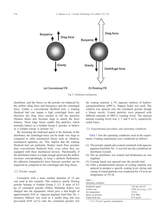 174 S. Watano et al. / Powder Technology 141 (2004) 172–176 
Fig. 2. Fluidization mechanisms. 
distributor, and the forces on the powder are balanced by 
the airflow (drag force and buoyancy) and the centrifugal 
force. Unlike a conventional fluidized bed, a rotating 
fluidized bed can impart a high centrifugal force and 
therefore the drag force needed to lift the particles 
(fluidize them) also becomes large to satisfy the force 
balance. These large forces enable fine particles, which 
normally behave as a Geldart Group C powder, to behave 
as a Geldart Group A powder [6]. 
By increasing the rotational speed or the diameter of the 
distributor, the centrifugal force can be made very large as 
compared to other mechanical forces such as vibration, 
mechanical agitation, etc. This implies that the rotating 
fluidized bed can uniformly fluidize much finer powders 
than conventional fluidized beds, even when they are 
equipped with these mechanical devices. Theoretically, if 
the distributor rotates at a high enough speed and the airflow 
increases correspondingly to keep a uniform fluidization, 
the adhesion (interparticle) force between powders can be 
neglected as compared to the centrifugal and drag forces. 
2.2. Powder sample 
Cornstarch with a mass median diameter of 15 Am 
was used in this research. This cohesive, poorly flowing 
powder belongs to Geldart Group C [1]. A mass of 0.3 
kg of cornstarch powder (Nihon Shokuhin Kako) was 
charged into the equipment, which gave a bed height of 
approximately 0.02 m. Aqueous pigment food blue No. 1 
(Izumiya Shikiso) was used as a model drug and was 
pre-coated (0.05 wt.%) onto the cornstarch powder. For 
the coating material, a 5% aqueous solution of hydrox-ypropylecellulose 
(HPC-L, Nippon Soda) was used. The 
solution was sprayed onto the cornstarch powder though 
a binary nozzle. Coated particles were prepared with 
different amounts of HPC-L (coating level). The sprayed 
amount (coating level) was 3, 5 and 9 wt.%, respectively 
(solid base). 
2.3. Experimental procedure and operating conditions 
Table 1 lists the operating conditions used in the experi-ments. 
Coating experiments were conducted as follows: 
(1) The powder sample (pre-coated cornstarch with aqueous 
pigment food blue No. 1) was fed into the cylindrical air 
distributor (vessel). 
(2) The air distributor was rotated and fluidization air was 
supplied. 
(3) Coating liquid was sprayed onto the powder bed. 
(4) After a predetermined amount of coating material was 
sprayed to produce a specific coating level, drying and 
curing of coated particles was conducted for 1 h at an air 
temperature of 353 K. 
Table 1 
Operating conditions 
Rotational speed 7.88 rps (50 G)a 
Airflow rate 0.805 m/s (u/umf = 2.5) 
Air temperature 333 K 
Spray air pressure 0.55 MPa 
Liquid feed rate 0.75 g/min 
a 1 G= 9.8 m/s2 (gravity acceleration). 
 