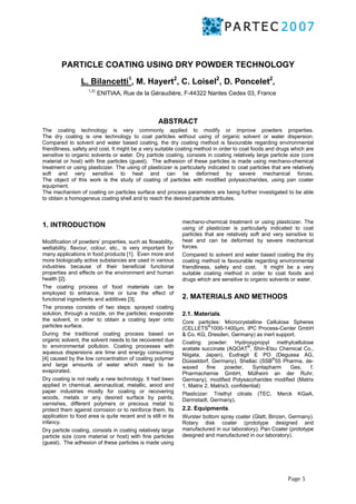 PARTICLE COATING USING DRY POWDER TECHNOLOGY 
Page 5 
L. Bilancetti1, M. Hayert2, C. Loisel2, D. Poncelet2, 
1,2) ENITIAA, Rue de la Géraudiére, F-44322 Nantes Cedex 03, France 
ABSTRACT 
The coating technology is very commonly applied to modify or improve powders properties. 
The dry coating is one technology to coat particles without using of organic solvent or water dispersion. 
Compared to solvent and water based coating, the dry coating method is favourable regarding environmental 
friendliness, safety and cost. It might be a very suitable coating method in order to coat foods and drugs which are 
sensitive to organic solvents or water. Dry particle coating, consists in coating relatively large particle size (core 
material or host) with fine particles (guest). The adhesion of these particles is made using mechano-chemical 
treatment or using plasticizer. The using of plasticizer is particularly indicated to coat particles that are relatively 
soft and very sensitive to heat and can be deformed by severe mechanical forces. 
The object of this work is the study of coating of particles with modified polysaccharides, using pan coater 
equipment. 
The mechanism of coating on particles surface and process parameters are being further investigated to be able 
to obtain a homogeneus coating shell and to reach the desired particle attributes. 
1. INTRODUCTION 
Modification of powders’ properties, such as flowability, 
wettability, flavour, colour, etc., is very important for 
many applications in food products [1]. Even more and 
more biologically active substances are used in various 
industries because of their beneficial functional 
properties and effects on the environment and human 
health [2]. 
The coating process of food materials can be 
employed to enhance, time or tune the effect of 
functional ingredients and additives [3]. 
The process consists of two steps: sprayed coating 
solution, through a nozzle, on the particles; evaporate 
the solvent, in order to obtain a coating layer onto 
particles surface. 
During the traditional coating process based on 
organic solvent, the solvent needs to be recovered due 
to environmental pollution. Coating processes with 
aqueous dispersions are time and energy consuming 
[4] caused by the low concentration of coating polymer 
and large amounts of water which need to be 
evaporated. 
Dry coating is not really a new technology. It had been 
applied in chemical, aeronautical, metallic, wood and 
paper industries mostly for coating or recovering 
woods, metals or any desired surface by paints, 
varnishes, different polymers or precious metal to 
protect them against corrosion or to reinforce them. Its 
application to food area is quite recent and is still in its 
infancy. 
Dry particle coating, consists in coating relatively large 
particle size (core material or host) with fine particles 
(guest). The adhesion of these particles is made using 
mechano-chemical treatment or using plasticizer. The 
using of plasticizer is particularly indicated to coat 
particles that are relatively soft and very sensitive to 
heat and can be deformed by severe mechanical 
forces. 
Compared to solvent and water based coating the dry 
coating method is favourable regarding environmental 
friendliness, safety and cost. It might be a very 
suitable coating method in order to coat foods and 
drugs which are sensitive to organic solvents or water. 
2. MATERIALS AND METHODS 
2.1. Materials. 
Core particles: Microcrystalline Cellulose Spheres 
(CELLETS®1000-1400μm, IPC Process-Center GmbH 
& Co. KG, Dresden, Germany) as inert support. 
Coating powder: Hydroxypropyl methylcellulose 
acetate succinate (AQOAT®, Shin-Etsu Chemical Co., 
Niigata, Japan), Eudragit E PO (Degussa AG, 
Düsseldorf, Germany), Shellac (SSB®55 Pharma, de-waxed 
fine powder, Syntapharm Ges. f. 
Pharmachemie GmbH, Mülheim an der Ruhr, 
Germany), modified Polysaccharides modified (Matrix 
1, Matrix 2, Matrix3, confidential) 
Plasticizer: Triethyl citrate (TEC, Merck KGaA, 
Darmstadt, Germany). 
2.2. Equipments. 
Wurster bottom spray coater (Glatt, Binzen, Germany). 
Rotary disk coater (prototype designed and 
manufactured in our laboratory). Pan Coater (prototype 
designed and manufactured in our laboratory). 
 