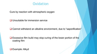 Oxidation
Cure by reaction with atmospheric oxygen
 Unsuitable for immersion service
 Cannot withstand an alkaline environment, due to “saponification”
 Excessive film build may stop curing of the lower portion of the
coating film
 Example: Alkyd
 