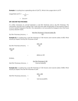 Example: A coating has a spreading rate of 2.5m
2
/L. What is the usage rate in L/m
2
?
Usage Rate (L/m
2
) = ____1____
2.5
= 0.4 L/m2
DRY AND WET FILM THICKNESS
It is often necessary to convert between a wet film thickness and a dry film thickness. This
calculation assumes that a perfect film is laid and that after evaporation of the solvents there is
no air or solvent trapped in the film. This calculation is not accurate for inorganic zincs that have
a porous silicate matrix.
Wet Film Thickness X Volume Solids (%)
Dry Film Thickness (microns) = 100
Example (i): A coating has a wet film thickness of 100 microns and volume solids of 60%. What
would you expect the dry film thickness to be?
100 x 60
Dry Film Thickness (microns) = 100
100 x 60
100
= 60Micron Dft
Similarly,
Dry Film Thickness X 100
Wet Film Thickness (microns) = Volume Solids(%)
Example (ii): A coating has a dry film thickness of 100 microns and volume solids of 80%. What
would you expect the wet film thickness to be?
100 x 100
Wet Film Thickness (microns) = 80
= 125 microns(WFT)
 