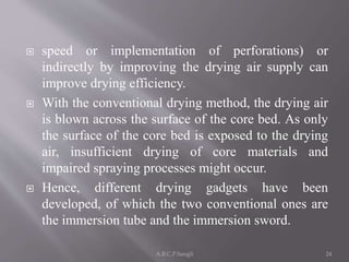  speed or implementation of perforations) or
indirectly by improving the drying air supply can
improve drying efficiency.
 With the conventional drying method, the drying air
is blown across the surface of the core bed. As only
the surface of the core bed is exposed to the drying
air, insufficient drying of core materials and
impaired spraying processes might occur.
 Hence, different drying gadgets have been
developed, of which the two conventional ones are
the immersion tube and the immersion sword.
24A.B.C.P.Sangli
 