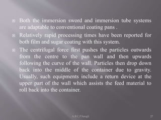  Both the immersion sword and immersion tube systems
are adaptable to conventional coating pans .
 Relatively rapid processing times have been reported for
both film and sugar coating with this system.
 The centrifugal force first pushes the particles outwards
from the centre to the pan wall and then upwards
following the curve of the wall. Particles then drop down
back into the middle of the container due to gravity.
Usually, such equipments include a return device at the
upper part of the wall which assists the feed material to
roll back into the container.
27A.B.C.P.Sangli
 