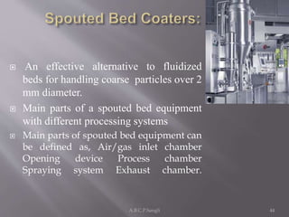  An effective alternative to fluidized
beds for handling coarse particles over 2
mm diameter.
 Main parts of a spouted bed equipment
with different processing systems
 Main parts of spouted bed equipment can
be defined as, Air/gas inlet chamber
Opening device Process chamber
Spraying system Exhaust chamber.
44A.B.C.P.Sangli
 