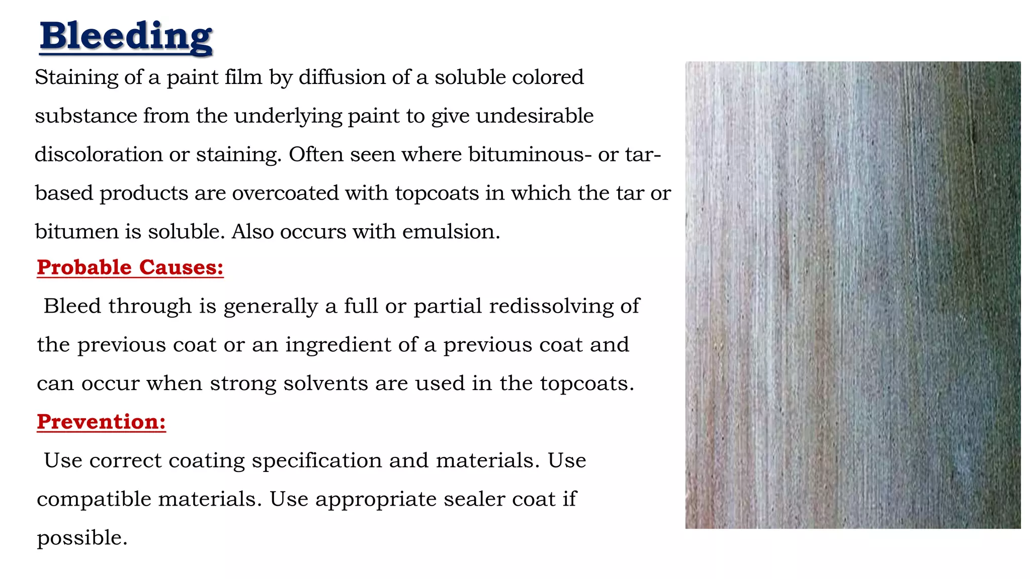 Staining of a paint film by diffusion of a soluble colored
substance from the underlying paint to give undesirable
discoloration or staining. Often seen where bituminous- or tar-
based products are overcoated with topcoats in which the tar or
bitumen is soluble. Also occurs with emulsion.
- Neil Armstrong
Bleeding
Probable Causes:
Bleed through is generally a full or partial redissolving of
the previous coat or an ingredient of a previous coat and
can occur when strong solvents are used in the topcoats.
Prevention:
Use correct coating specification and materials. Use
compatible materials. Use appropriate sealer coat if
possible.
 